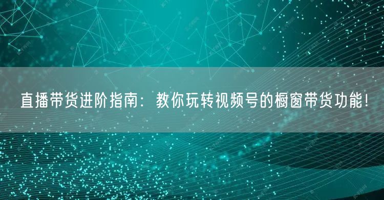 直播带货进阶指南：教你玩转视频号的橱窗带货功能！