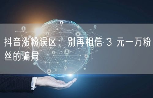抖音涨粉误区：别再相信 3 元一万粉丝的骗局