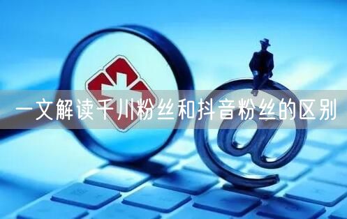 一文解读千川粉丝和抖音粉丝的区别