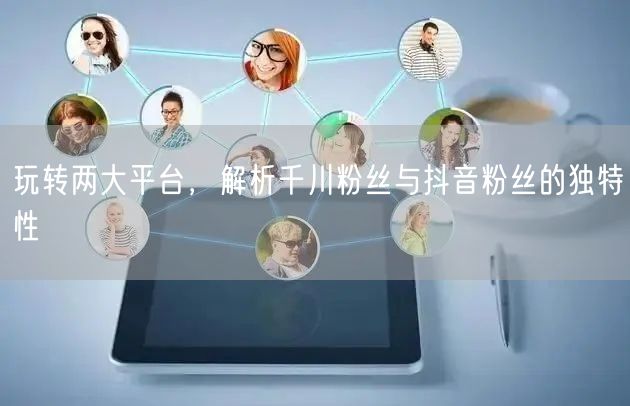 玩转两大平台，解析千川粉丝与抖音粉丝的独特性
