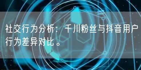 社交行为分析：千川粉丝与抖音用户行为差异对比。