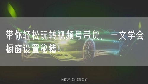带你轻松玩转视频号带货，一文学会橱窗设置秘籍！