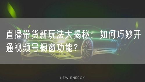 直播带货新玩法大揭秘：如何巧妙开通视频号橱窗功能？