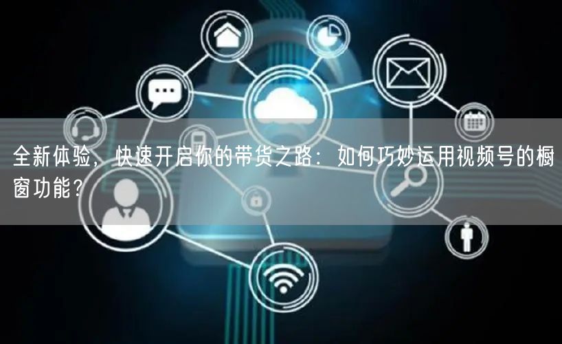 全新体验，快速开启你的带货之路：如何巧妙运用视频号的橱窗功能？