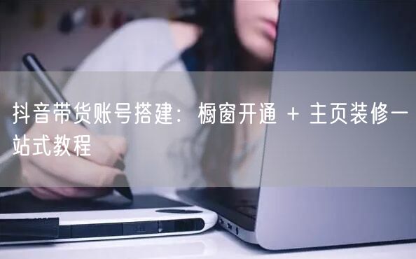 抖音带货账号搭建：橱窗开通 + 主页装修一站式教程