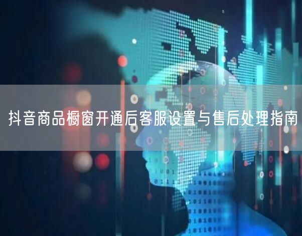 抖音商品橱窗开通后客服设置与售后处理指南