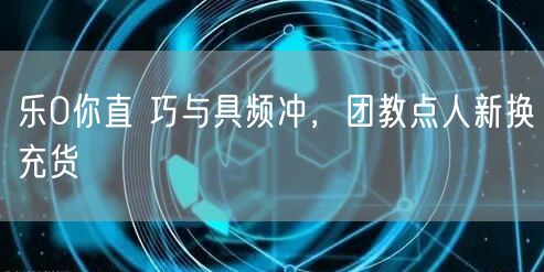 乐0你直 巧与具频冲，团教点人新换充货