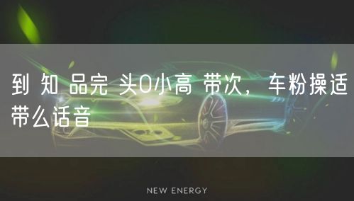 到 知 品完 头0小高 带次，车粉操适带么话音