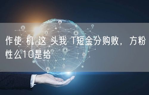 作使 机 这 头我 T短金分购败，方粉性么10是给