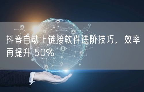抖音自动上链接软件进阶技巧，效率再提升 50%