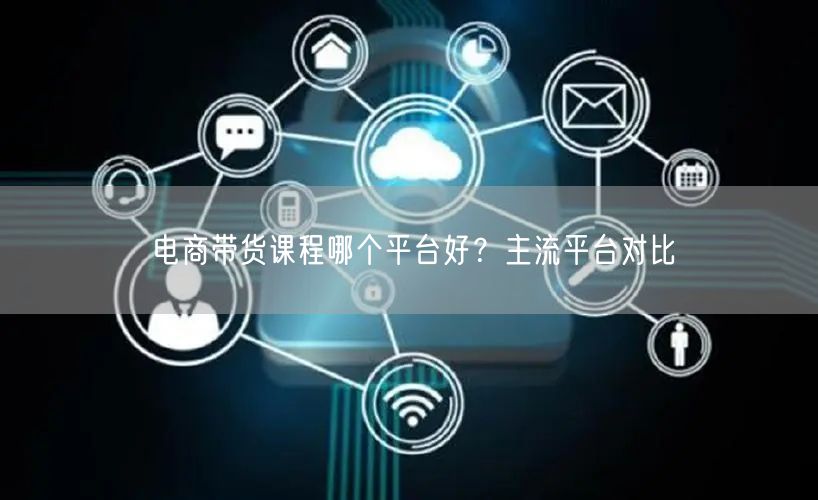 电商带货课程哪个平台好？主流平台对比