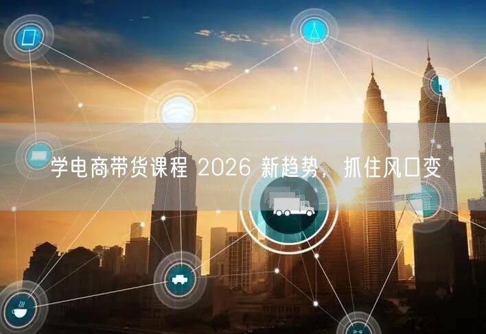 学电商带货课程 2026 新趋势，抓住风口变