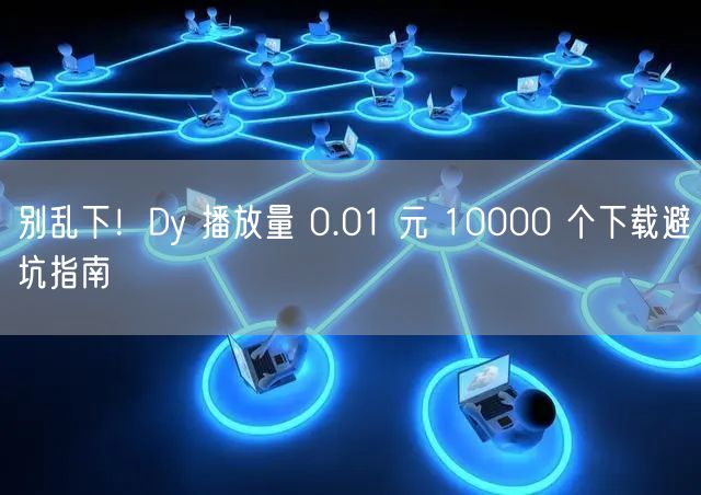 别乱下！Dy 播放量 0.01 元 10000 个下载避坑指南