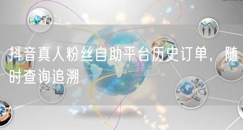 抖音真人粉丝自助平台历史订单，随时查询追溯