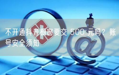 不开通抖音橱窗要交 500 元吗？账号安全须知