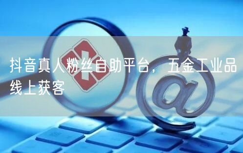 抖音真人粉丝自助平台，五金工业品线上获客