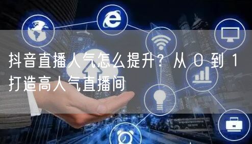 抖音直播人气怎么提升？从 0 到 1 打造高人气直播间
