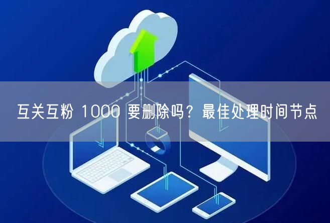互关互粉 1000 要删除吗？最佳处理时间节点