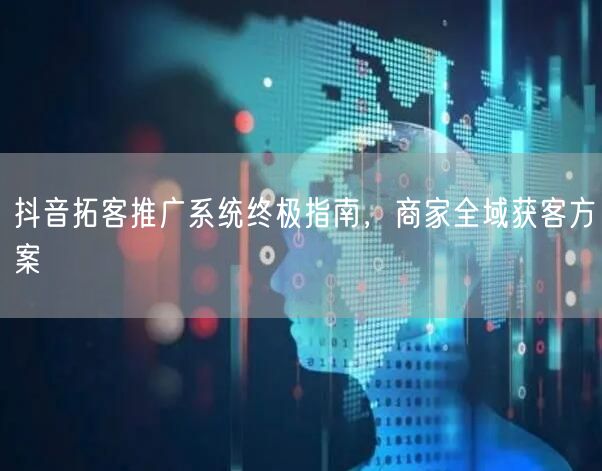 抖音拓客推广系统终极指南，商家全域获客方案
