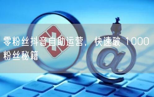 零粉丝抖音自助运营，快速破 1000 粉丝秘籍