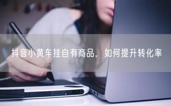 抖音小黄车挂自有商品，如何提升转化率