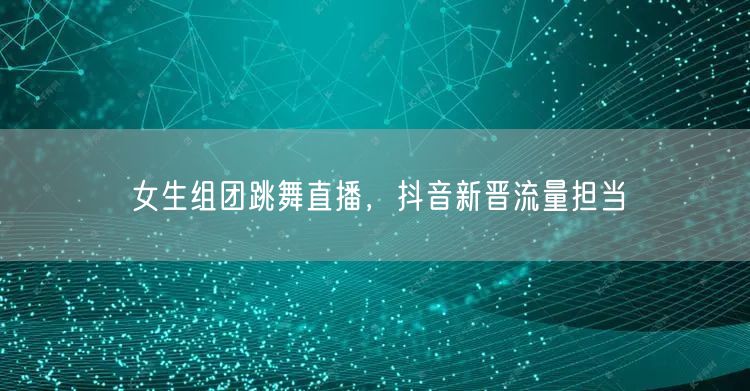 女生组团跳舞直播，抖音新晋流量担当