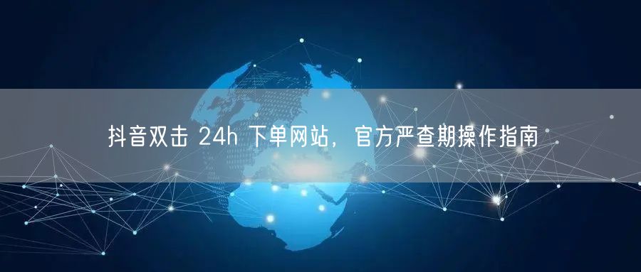 抖音双击 24h 下单网站，官方严查期操作指南