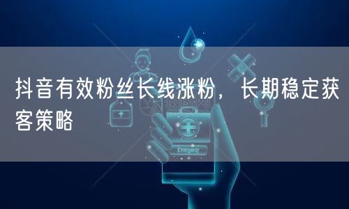 抖音有效粉丝长线涨粉，长期稳定获客策略