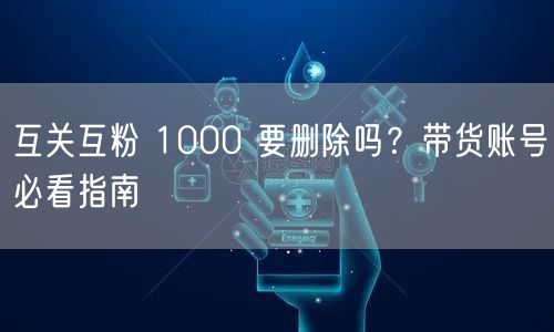 互关互粉 1000 要删除吗？带货账号必看指南
