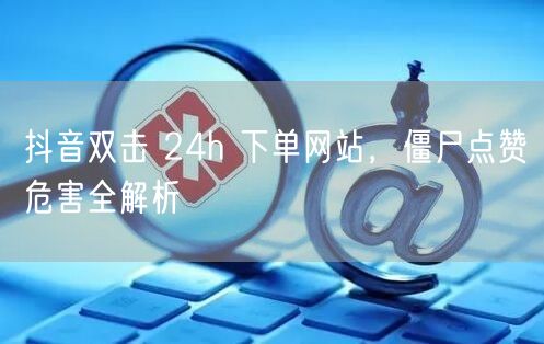 抖音双击 24h 下单网站，僵尸点赞危害全解析