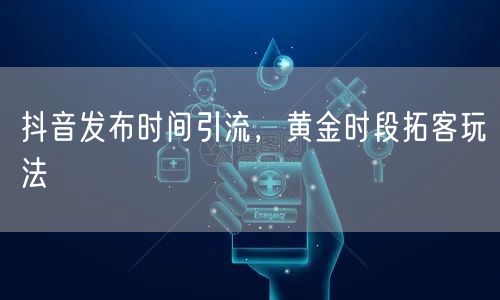 抖音发布时间引流，黄金时段拓客玩法
