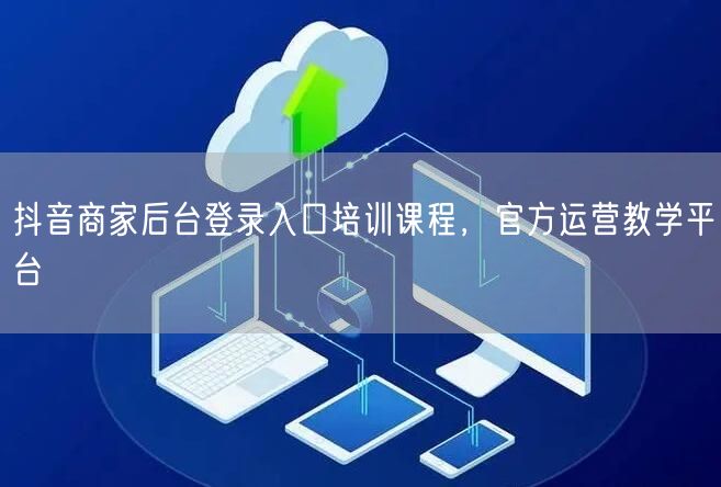 抖音商家后台登录入口培训课程，官方运营教学平台