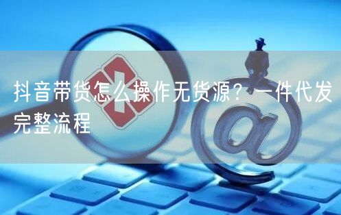 抖音带货怎么操作无货源？一件代发完整流程