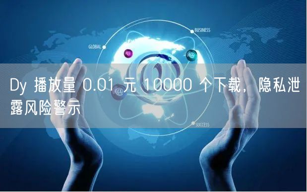 Dy 播放量 0.01 元 10000 个下载，隐私泄露风险警示
