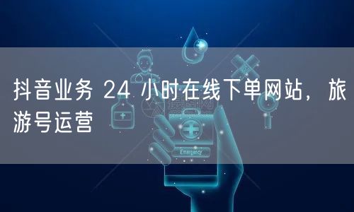 抖音业务 24 小时在线下单网站，旅游号运营