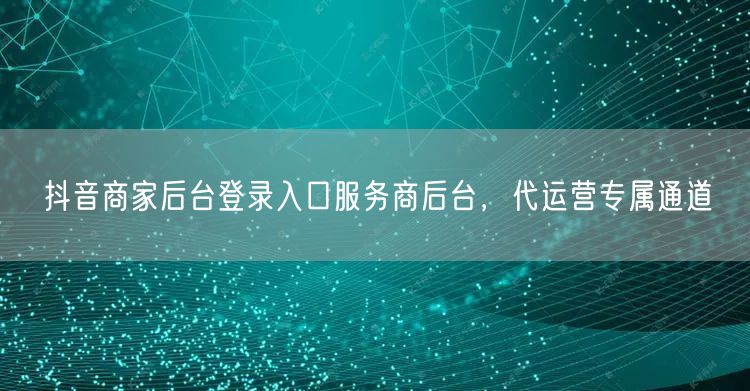 抖音商家后台登录入口服务商后台，代运营专属通道