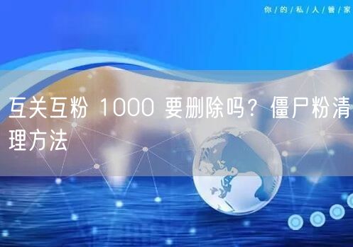 互关互粉 1000 要删除吗？僵尸粉清理方法