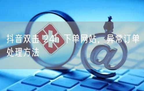 抖音双击 24h 下单网站，异常订单处理方法