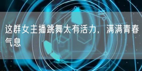 这群女主播跳舞太有活力，满满青春气息