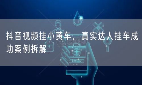 抖音视频挂小黄车，真实达人挂车成功案例拆解