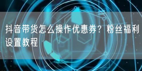 抖音带货怎么操作优惠券？粉丝福利设置教程