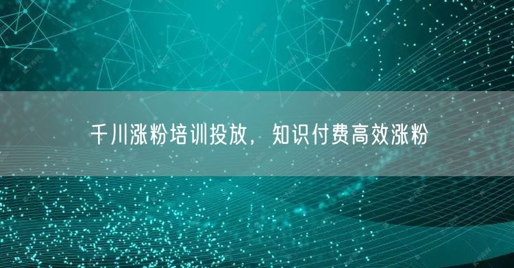 千川涨粉培训投放，知识付费高效涨粉