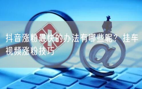 抖音涨粉最快的办法有哪些呢？挂车视频涨粉技巧