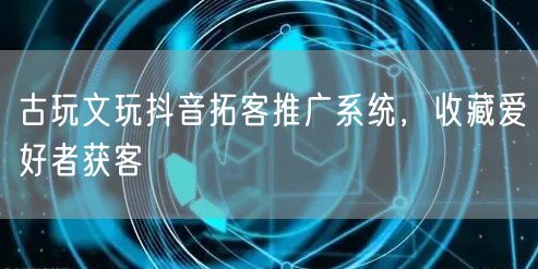 古玩文玩抖音拓客推广系统，收藏爱好者获客