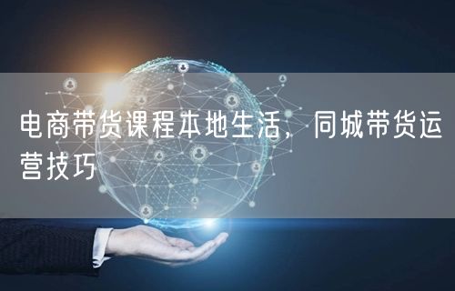 电商带货课程本地生活，同城带货运营技巧