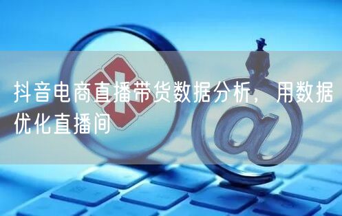 抖音电商直播带货数据分析，用数据优化直播间