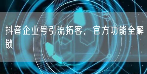 抖音企业号引流拓客，官方功能全解锁