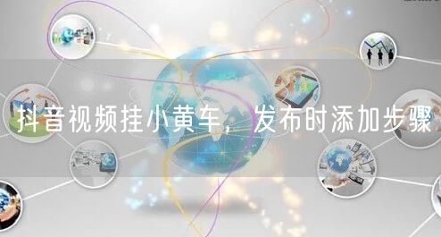 抖音视频挂小黄车，发布时添加步骤