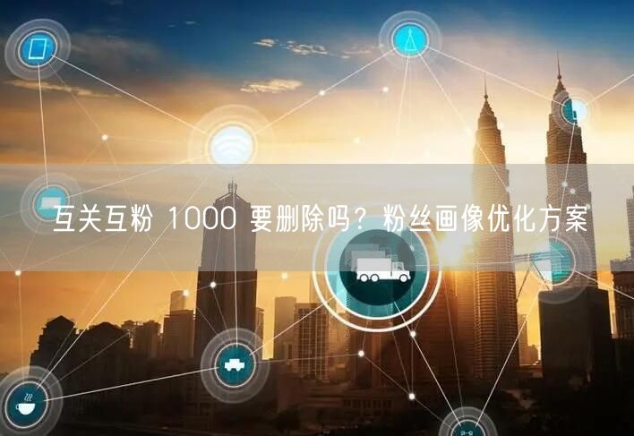 互关互粉 1000 要删除吗？粉丝画像优化方案