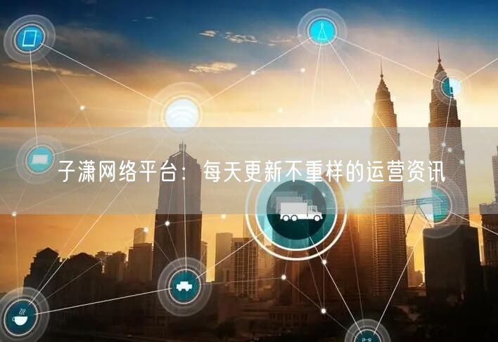 子潇网络平台：每天更新不重样的运营资讯